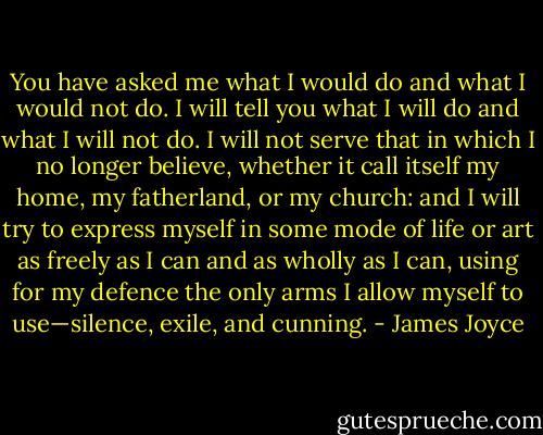 You have asked me what I would do and what I would not do. I will tell you what I will do and what I will not do. I will not serve that in which I no longer believe, whether it call itself my home, my fatherland, or my church: and I will try to express myself in some mode of life or art as freely as I can and as wholly as I can, using for my defence the only arms I allow myself to use—silence, exile, and cunning. - James Joyce