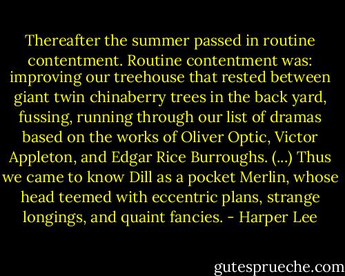 Thereafter the summer passed in routine contentment. Routine contentment was: improving our treehouse that rested between giant twin chinaberry trees in the back yard, fussing, running through our list of dramas based on the works of Oliver Optic, Victor Appleton, and Edgar Rice Burroughs. (...) Thus we came to know Dill as a pocket Merlin, whose head teemed with eccentric plans, strange longings, and quaint fancies. - Harper Lee