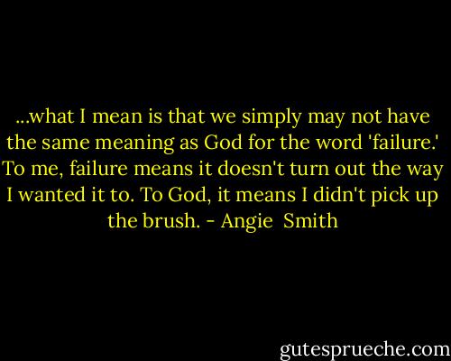 ...what I mean is that we simply may not have the same meaning as God for the word 'failure.' To me, failure means it doesn't turn out the way I wanted it to. To God, it means I didn't pick up the brush. - Angie  Smith