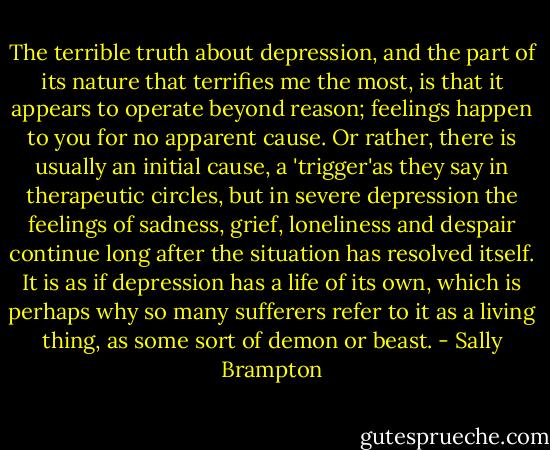 The terrible truth about depression, and the part of its nature that terrifies me the most, is that it appears to operate beyond reason; feelings happen to you for no apparent cause. Or rather, there is usually an initial cause, a 'trigger'as they say in therapeutic circles, but in severe depression the feelings of sadness, grief, loneliness and despair continue long after the situation has resolved itself. It is as if depression has a life of its own, which is perhaps why so many sufferers refer to it as a living thing, as some sort of demon or beast. - Sally Brampton