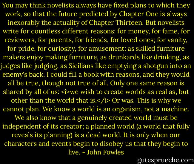 You may think novelists always have fixed plans to which they work, so that the future predicted by Chapter One is always inexorably the actuality of Chapter Thirteen. But novelists write for countless different reasons: for money, for fame, for reviewers, for parents, for friends, for loved ones; for vanity, for pride, for curiosity, for amusement: as skilled furniture makers enjoy making furniture, as drunkards like drinking, as judges like judging, as Sicilians like emptying a shotgun into an enemy's back. I could fill a book with reasons, and they would all be true, though not true of all. Only one same reason is shared by all of us: <i>we wish to create worlds as real as, but other than the world that is.</i> Or was. This is why we cannot plan. We know a world is an organism, not a machine. We also know that a genuinely created world must be independent of its creator; a planned world (a world that fully reveals its planning) is a dead world. It is only when our characters and events begin to disobey us that they begin to live. - John Fowles