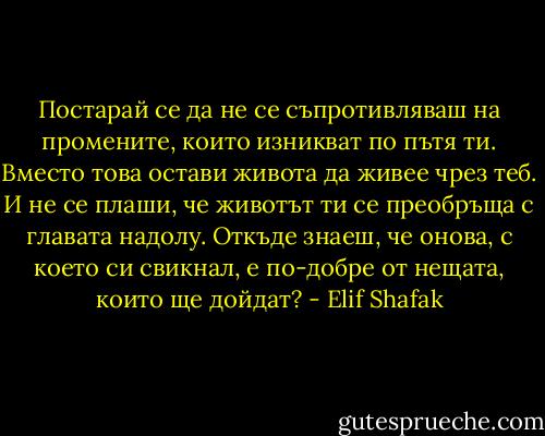 Постарай се да не се съпротивляваш на промените, които изникват по пътя ти. Вместо това остави живота да живее чрез теб. И не се плаши, че животът ти се преобръща с главата надолу. Откъде знаеш, че онова, с което си свикнал, е по-добре от нещата, които ще дойдат? - Elif Shafak