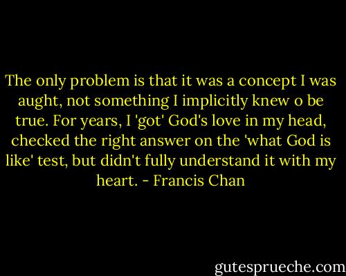 The only problem is that it was a concept I was aught, not something I implicitly knew o be true. For years, I 'got' God's love in my head, checked the right answer on the 'what God is like' test, but didn't fully understand it with my heart. - Francis Chan