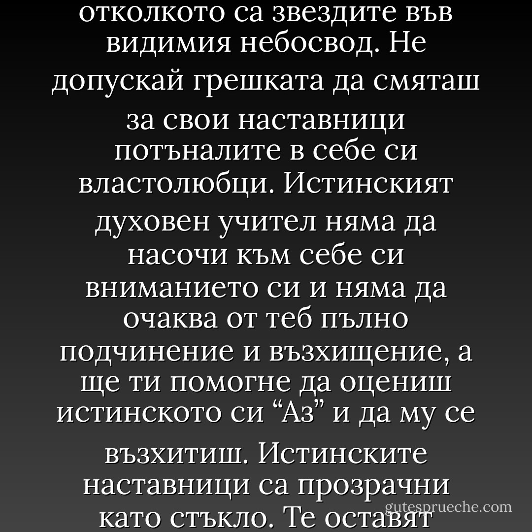 По широкия свят има повече лъжливи водачи и неистински учители, отколкото са звездите във видимия небосвод. Не допускай грешката да смяташ за свои наставници потъналите в себе си властолюбци. Истинският духовен учител няма да насочи към себе си вниманието си и няма да очаква от теб пълно подчинение и възхищение, а ще ти помогне да оцениш истинското си “Аз” и да му се възхитиш. Истинските наставници са прозрачни като стъкло. Те оставят Божията Светлина да минава през тях. - Elif Shafak
