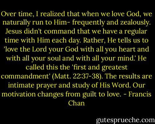 Over time, I realized that when we love God, we naturally run to Him- frequently and zealously. Jesus didn't command that we have a regular time with Him each day. Rather, He tells us to 'love the Lord your God with all you heart and with all your soul and with all your mind.' He called this the 'first and greatest commandment' (Matt. 22:37-38). The results are intimate prayer and study of His Word. Our motivation changes from guilt to love. - Francis Chan
