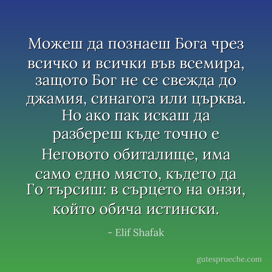 Можеш да познаеш Бога чрез всичко и всички във всемира, защото Бог не се свежда до джамия, синагога или църква. Но ако пак искаш да разбереш къде точно е Неговото обиталище, има само едно място, където да Го търсиш: в сърцето на онзи, който обича истински. - Elif Shafak