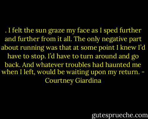 . I felt the sun graze my face as I sped further and further from it all. The only negative part about running was that at some point I knew I’d have to stop. I’d have to turn around and go back. And whatever troubles had haunted me when I left, would be waiting upon my return. - Courtney Giardina