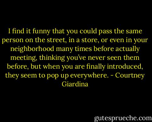 I find it funny that you could pass the same person on the street, in a store, or even in your neighborhood many times before actually meeting, thinking you’ve never seen them before, but when you are finally introduced, they seem to pop up everywhere. - Courtney Giardina