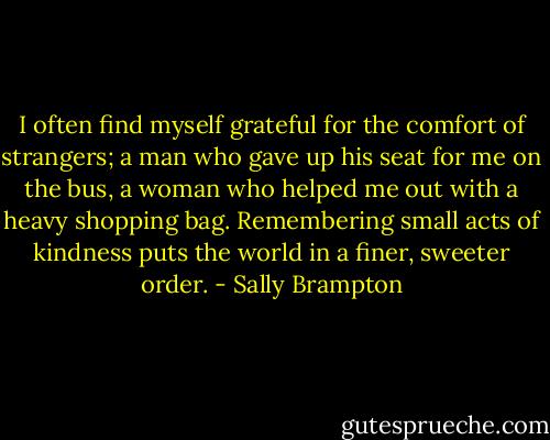 I often find myself grateful for the comfort of strangers; a man who gave up his seat for me on the bus, a woman who helped me out with a heavy shopping bag. Remembering small acts of kindness puts the world in a finer, sweeter order. - Sally Brampton