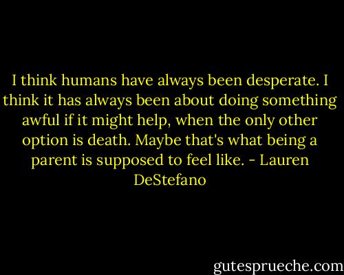 I think humans have always been desperate. I think it has always been about doing something awful if it might help, when the only other option is death. Maybe that's what being a parent is supposed to feel like. - Lauren DeStefano