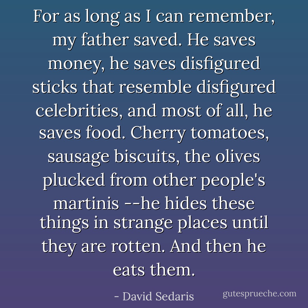 For as long as I can remember, my father saved. He saves money, he saves disfigured sticks that resemble disfigured celebrities, and most of all, he saves food. Cherry tomatoes, sausage biscuits, the olives plucked from other people's martinis --he hides these things in strange places until they are rotten. And then he eats them. - David Sedaris