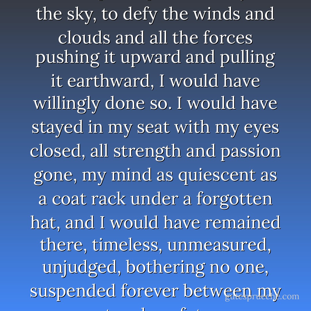 Had it been possible for me to fix the plane permanently in the sky, to defy the winds and clouds and all the forces pushing it upward and pulling it earthward, I would have willingly done so. I would have stayed in my seat with my eyes closed, all strength and passion gone, my mind as quiescent as a coat rack under a forgotten hat, and I would have remained there, timeless, unmeasured, unjudged, bothering no one, suspended forever between my past and my future. - Jerzy Kosiński