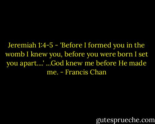 Jeremiah 1:4-5 - 'Before I formed you in the womb I knew you, before you were born I set you apart....' ...God knew me before He made me. - Francis Chan