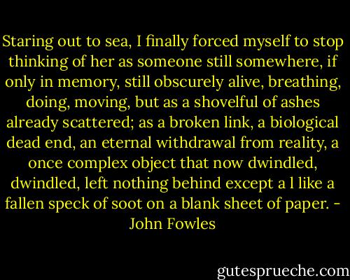 Staring out to sea, I finally forced myself to stop thinking of her as someone still somewhere, if only in memory, still obscurely alive, breathing, doing, moving, but as a shovelful of ashes already scattered; as a broken link, a biological dead end, an eternal withdrawal from reality, a once complex object that now dwindled, dwindled, left nothing behind except a l like a fallen speck of soot on a blank sheet of paper. - John Fowles