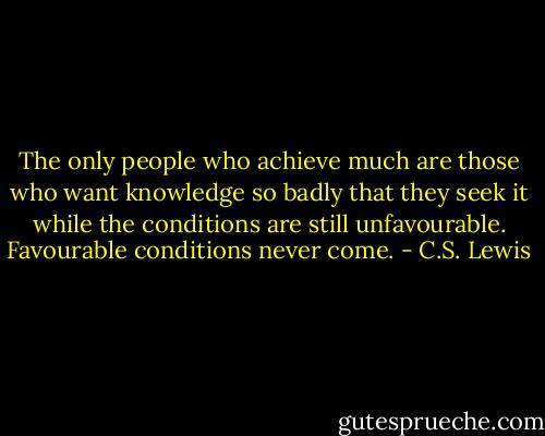 The only people who achieve much are those who want knowledge so badly that they seek it while the conditions are still unfavourable. Favourable conditions never come. - C.S. Lewis