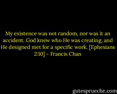 My existence was not random, nor was it an accident. God knew who He was creating, and He designed met for a specific work. [Ephesians 2:10] - Francis Chan