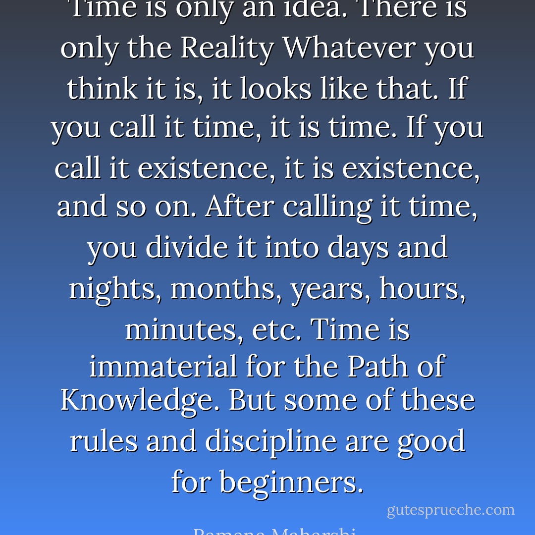 Time is only an idea. There is only the Reality Whatever you<br />think it is, it looks like that. If you call it time, it is time. If you<br />call it existence, it is existence, and so on. After calling it time, you<br />divide it into days and nights, months, years, hours, minutes, etc.<br />Time is immaterial for the Path of Knowledge. But some of these<br />rules and discipline are good for beginners. - Ramana Maharshi