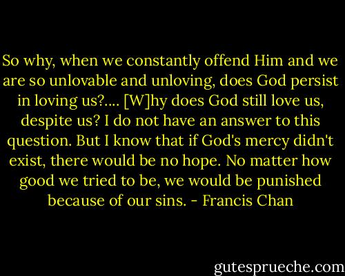 So why, when we constantly offend Him and we are so unlovable and unloving, does God persist in loving us?.... [W]hy does God still love us, despite us? I do not have an answer to this question. But I know that if God's mercy didn't exist, there would be no hope. No matter how good we tried to be, we would be punished because of our sins. - Francis Chan