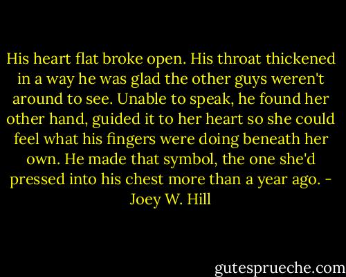 His heart flat broke open. His throat thickened in a way he was glad the other guys weren't around to see. Unable to speak, he found her other hand, guided it to her heart so she could feel what his fingers were doing beneath her own. He made that symbol, the one she'd pressed into his chest more than a year ago. - Joey W. Hill