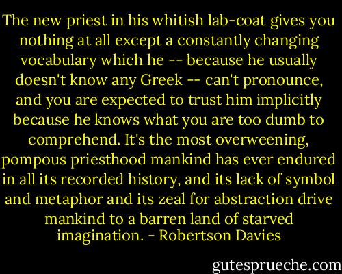 The new priest in his whitish lab-coat gives you nothing at all except a constantly changing vocabulary which he -- because he usually doesn't know any Greek -- can't pronounce, and you are expected to trust him implicitly because he knows what you are too dumb to comprehend. It's the most overweening, pompous priesthood mankind has ever endured in all its recorded history, and its lack of symbol and metaphor and its zeal for abstraction drive mankind to a barren land of starved imagination. - Robertson Davies