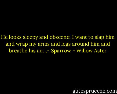 He looks sleepy and obscene; I want to slap him and wrap my arms and legs around him and breathe his air…- Sparrow - Willow Aster