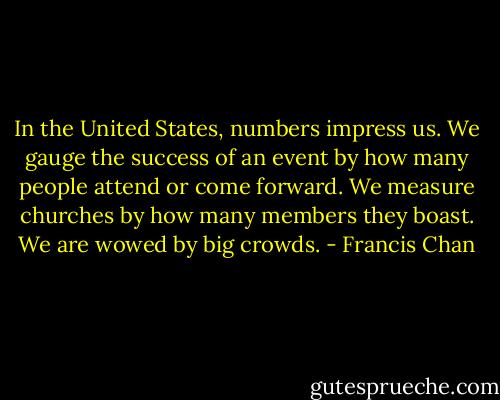 In the United States, numbers impress us. We gauge the success of an event by how many people attend or come forward. We measure churches by how many members they boast. We are wowed by big crowds. - Francis Chan