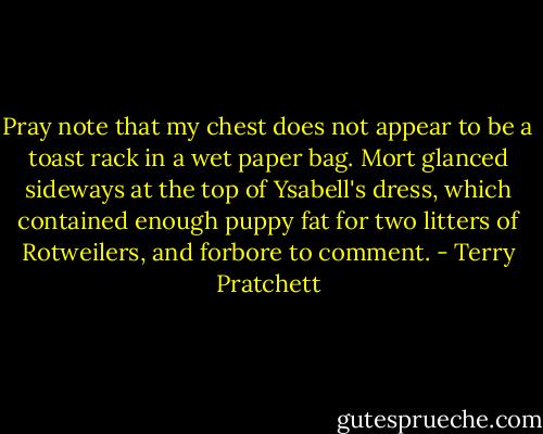 Pray note that my chest does not appear to be a toast rack in a wet paper bag.<br />Mort glanced sideways at the top of Ysabell's dress, which contained enough puppy fat for two litters of Rotweilers, and forbore to comment. - Terry Pratchett