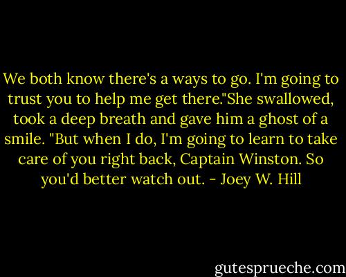 We both know there's a ways to go. I'm going to trust you to help me get there."She swallowed, took a deep breath and gave him a ghost of a smile. "But when I do, I'm going to learn to take care of you right back, Captain Winston. So you'd better watch out. - Joey W. Hill