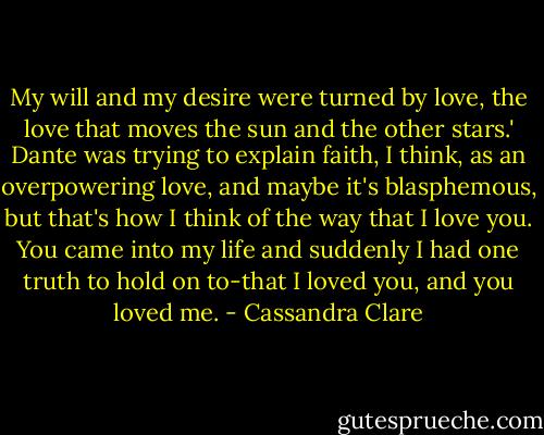 My will and my desire were turned by love, the love that moves the sun and the other stars.' Dante was trying to explain faith, I think, as an overpowering love, and maybe it's blasphemous, but that's how I think of the way that I love you. You came into my life and suddenly I had one truth to hold on to-that I loved you, and you loved me. - Cassandra Clare