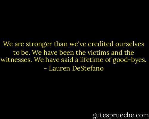 We are stronger than we've credited ourselves to be. We have been the victims and the witnesses. We have said a lifetime of good-byes. - Lauren DeStefano