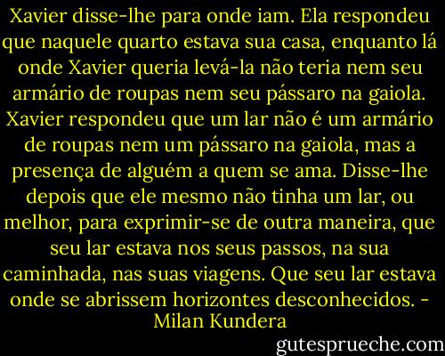 Xavier disse-lhe para onde iam. Ela respondeu que naquele quarto estava sua casa, enquanto lá onde Xavier queria levá-la não teria nem seu armário de roupas nem seu pássaro na gaiola. Xavier respondeu que um lar não é um armário de roupas nem um pássaro na gaiola, mas a presença de alguém a quem se ama. Disse-lhe depois que ele mesmo não tinha um lar, ou melhor, para exprimir-se de outra maneira, que seu lar estava nos seus passos, na sua caminhada, nas suas viagens. Que seu lar estava onde se abrissem horizontes desconhecidos. - Milan Kundera