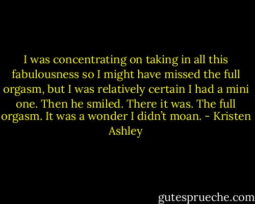 I was concentrating on taking in all this fabulousness so I might have missed the full orgasm, but I was relatively certain I had a mini one.<br />Then he smiled.<br />There it was.<br />The full orgasm.<br />It was a wonder I didn’t moan. - Kristen Ashley