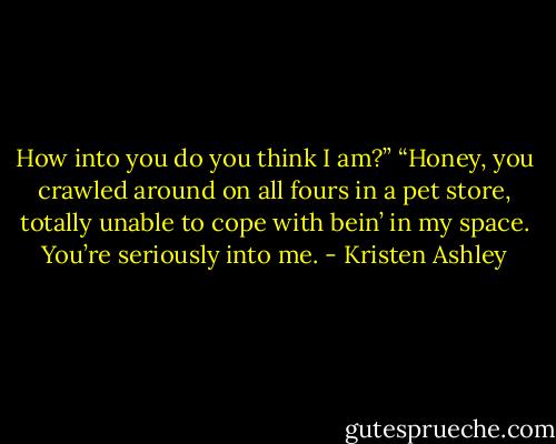 How into you do you think I am?”<br />“Honey, you crawled around on all fours in a pet store, totally unable to cope with bein’ in my space. You’re seriously into me. - Kristen Ashley