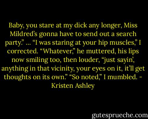 Baby, you stare at my dick any longer, Miss Mildred’s gonna have to send out a search party.”<br />… “I was staring at your hip muscles,” I corrected.<br />“Whatever,” he muttered, his lips now smiling too, then louder, “just sayin’, anything in that vicinity, your eyes on it, it’ll get thoughts on its own.”<br />“So noted,” I mumbled. - Kristen Ashley
