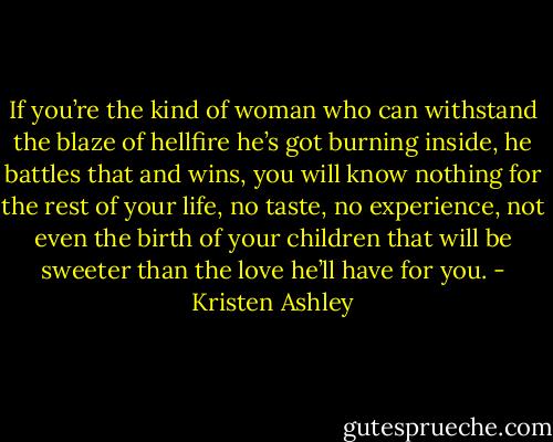If you’re the kind of woman who can withstand the blaze of hellfire he’s got burning inside, he battles that and wins, you will know nothing for the rest of your life, no taste, no experience, not even the birth of your children that will be sweeter than the love he’ll have for you. - Kristen Ashley