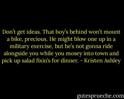 Don’t get ideas. That boy’s behind won’t mount a bike, precious. He might blow one up in a military exercise, but he’s not gonna ride alongside you while you mosey into town and pick up salad fixin’s for dinner. - Kristen Ashley