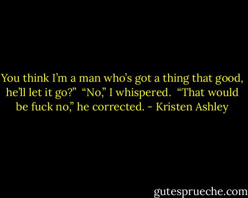 You think I’m a man who’s got a thing that good, he’ll let it go?” <br />“No,” I whispered. <br />“That would be fuck no,” he corrected. - Kristen Ashley