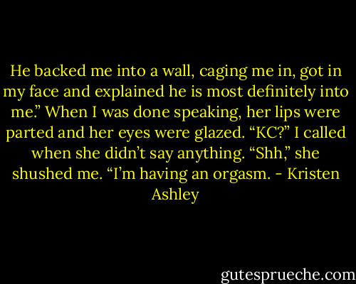 He backed me into a wall, caging me in, got in my face and explained he is most definitely into me.”<br />When I was done speaking, her lips were parted and her eyes were glazed.<br />“KC?” I called when she didn’t say anything.<br />“Shh,” she shushed me. “I’m having an orgasm. - Kristen Ashley