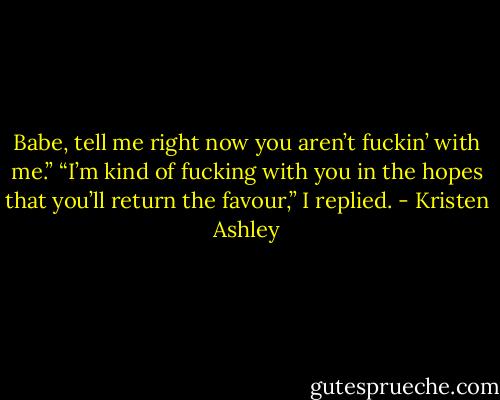 Babe, tell me right now you aren’t fuckin’ with me.”<br />“I’m kind of fucking with you in the hopes that you’ll return the favour,” I replied. - Kristen Ashley