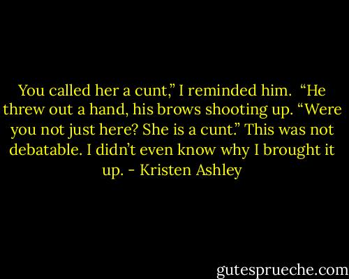 You called her a cunt,” I reminded him. <br />“He threw out a hand, his brows shooting up. “Were you not just here? She is a cunt.”<br />This was not debatable. I didn’t even know why I brought it up. - Kristen Ashley