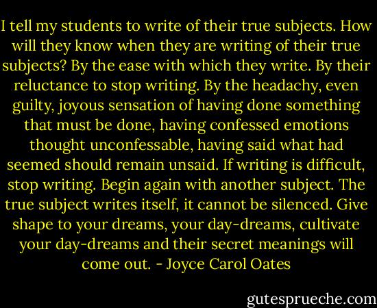 I tell my students to write of their true subjects. How will they know when they are writing of their true subjects? By the ease with which they write. By their reluctance to stop writing. By the headachy, even guilty, joyous sensation of having done something that must be done, having confessed emotions thought unconfessable, having said what had seemed should remain unsaid. If writing is difficult, stop writing. Begin again with another subject. The true subject writes itself, it cannot be silenced. Give shape to your dreams, your day-dreams, cultivate your day-dreams and their secret meanings will come out. - Joyce Carol Oates