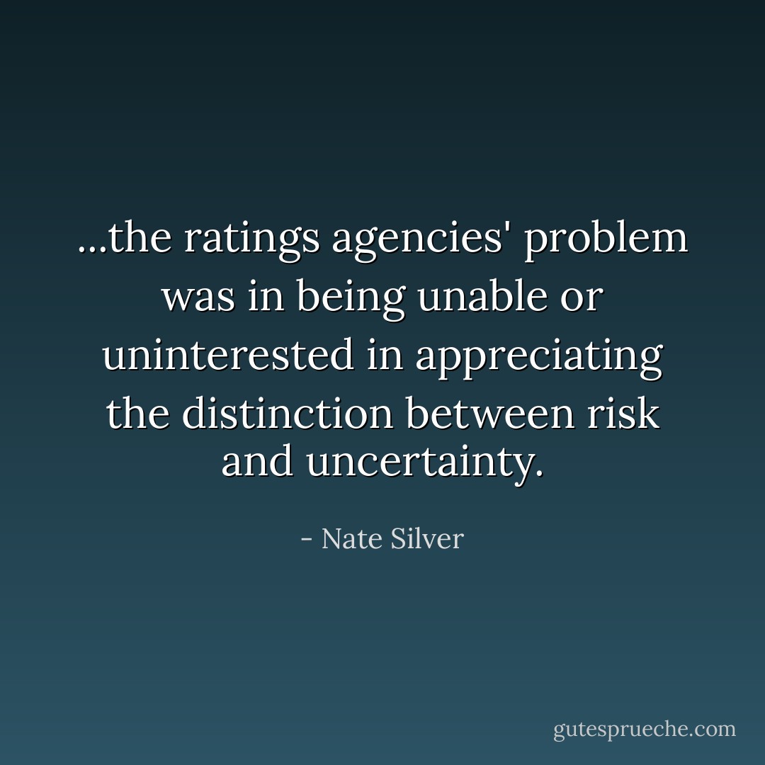 ...the ratings agencies' problem was in being unable or uninterested in appreciating the distinction between risk and uncertainty. - Nate Silver