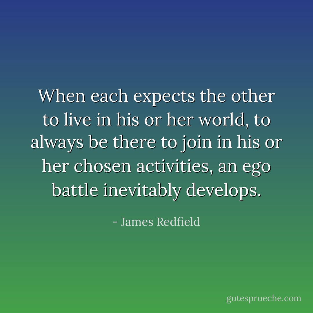 When each expects the other to live in his or her world, to always be there to join in his or her chosen activities, an ego battle inevitably develops. - James Redfield