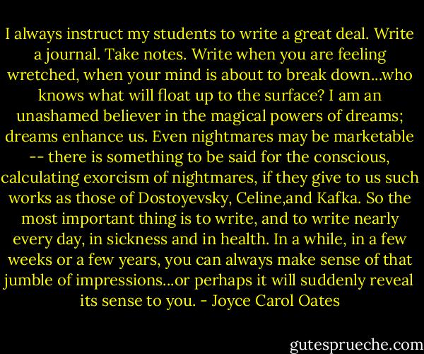 I always instruct my students to write a great deal. Write a journal. Take notes. Write when you are feeling wretched, when your mind is about to break down...who knows what will float up to the surface? I am an unashamed believer in the magical powers of dreams; dreams enhance us. Even nightmares may be marketable -- there is something to be said for the conscious, calculating exorcism of nightmares, if they give to us such works as those of Dostoyevsky, Celine,and Kafka. So the most important thing is to write, and to write nearly every day, in sickness and in health. In a while, in a few weeks or a few years, you can always make sense of that jumble of impressions...or perhaps it will suddenly reveal its sense to you. - Joyce Carol Oates