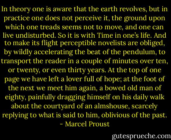 In theory one is aware that the earth revolves, but in practice one does not perceive it, the ground upon which one treads seems not to move, and one can live undisturbed. So it is with Time in one’s life. And to make its flight perceptible novelists are obliged, by wildly accelerating the beat of the pendulum, to transport the reader in a couple of minutes over ten, or twenty, or even thirty years. At the top of one page we have left a lover full of hope; at the foot of the next we meet him again, a bowed old man of eighty, painfully dragging himself on his daily walk about the courtyard of an almshouse, scarcely replying to what is said to him, oblivious of the past. - Marcel Proust