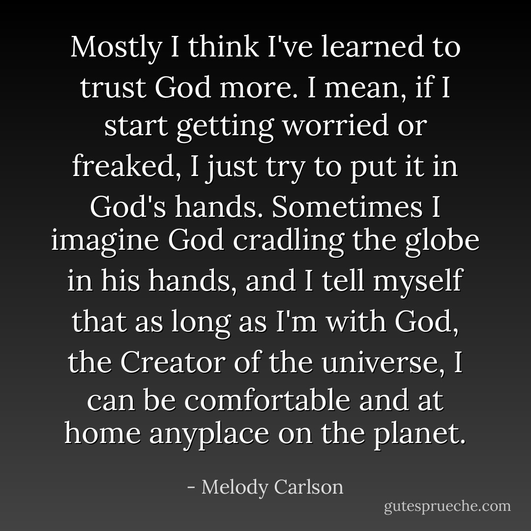 Mostly I think I've learned to trust God more. I mean, if I start getting worried or freaked, I just try to put it in God's hands. Sometimes I imagine God cradling the globe in his hands, and I tell myself that as long as I'm with God, the Creator of the universe, I can be comfortable and at home anyplace on the planet. - Melody Carlson