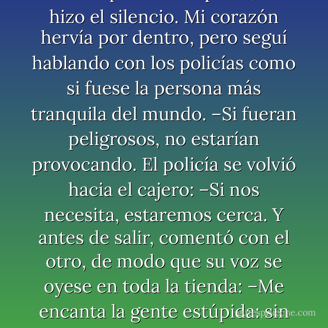 ¡Un mundo sin gente estúpida sería un caos! –era la voz del que llevaba ropa de cuero con cadenas–. ¡En vez de desempleados como tenemos hoy, habría empleos de sobra y nadie para trabajar!<br />–¡Basta! –Mi voz sonó autoritaria, decisiva–. ¡Que nadie diga nada más!<br />Y para mi sorpresa, se hizo el silencio. Mi corazón hervía por dentro, pero seguí hablando con los policías como si fuese la persona más tranquila del mundo.<br />–Si fueran peligrosos, no estarían provocando.<br />El policía se volvió hacia el cajero: –Si nos necesita, estaremos cerca.<br />Y antes de salir, comentó con el otro, de modo que su voz se oyese en toda la tienda:<br />–Me encanta la gente estúpida: sin ella, a esta hora podríamos vernos obligados a enfrentarnos a unos atracadores.<br />–Tienes razón –respondió el otro policía–. La gente estúpida nos distrae, y no es arriesgado.<br />Con la formalidad habitual, se despidieron de mí. - Paulo Coelho
