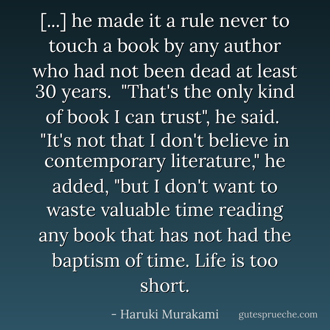 [...] he made it a rule never to touch a book by any author who had not been dead at least 30 years.<br /><br />"That's the only kind of book I can trust", he said.<br /><br />"It's not that I don't believe in contemporary literature," he added, "but I don't want to waste valuable time reading any book that has not had the baptism of time. Life is too short. - Haruki Murakami