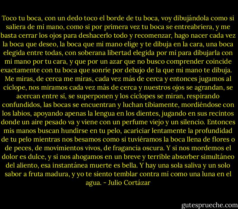 Toco tu boca, con un dedo toco el borde de tu boca, voy dibujándola como si saliera de mi mano, como si por primera vez tu boca se entreabriera, y me basta cerrar los ojos para deshacerlo todo y recomenzar, hago nacer cada vez la boca que deseo, la boca que mi mano elige y te dibuja en la cara, una boca elegida entre todas, con soberana libertad elegida por mí para dibujarla con mi mano por tu cara, y que por un azar que no busco comprender coincide exactamente con tu boca que sonríe por debajo de la que mi mano te dibuja. <br /> Me miras, de cerca me miras, cada vez más de cerca y entonces jugamos al cíclope, nos miramos cada vez más de cerca y nuestros ojos se agrandan, se acercan entre sí, se superponen y los cíclopes se miran, respirando confundidos, las bocas se encuentran y luchan tibiamente, mordiéndose con los labios, apoyando apenas la lengua en los dientes, jugando en sus recintos donde un aire pesado va y viene con un perfume viejo y un silencio. Entonces mis manos buscan hundirse en tu pelo, acariciar lentamente la profundidad de tu pelo mientras nos besamos como si tuviéramos la boca llena de flores o de peces, de movimientos vivos, de fragancia oscura. Y si nos mordemos el dolor es dulce, y si nos ahogamos en un breve y terrible absorber simultáneo del aliento, esa instantánea muerte es bella. Y hay una sola saliva y un solo sabor a fruta madura, y yo te siento temblar contra mí como una luna en el agua. - Julio Cortázar