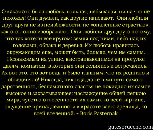 О какая это была любовь, вольная, небывалая, ни на что не похожая! Они думали, как другие напевают.<br /><br />Они любили друг друга не из неизбежности, не «опаленные страстью», как это ложно изображают. Они любили друг друга потому, что так хотели все кругом: земля под ними, небо над их головами, облака и деревья. Их любовь нравилась окружающим еще, может быть, больше, чем им самим. Незнакомым на улице, выстраивающимся на прогулке далям, комнатам, в которых они селились и встречались.<br /><br />Ах вот это, это вот ведь, и было главным, что их роднило и объединяло! Никогда, никогда, даже в минуты самого дарственного, беспамятного счастья не покидало их самое высокое и захватывающее: наслаждение общей лепкою мира, чувство отнесенности их самих ко всей картине, ощущение принадлежности к красоте всего зрелища, ко всей вселенной. - Boris Pasternak